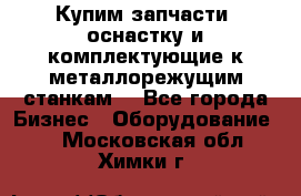  Купим запчасти, оснастку и комплектующие к металлорежущим станкам. - Все города Бизнес » Оборудование   . Московская обл.,Химки г.